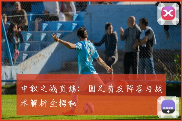 中叙之战直播：国足首发阵容与战术解析全揭秘