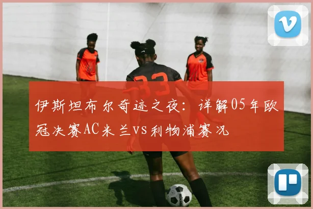 伊斯坦布尔奇迹之夜：详解05年欧冠决赛AC米兰vs利物浦赛况