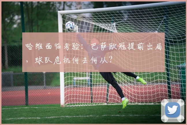 哈维面临考验：巴萨欧冠提前出局，球队危机何去何从？