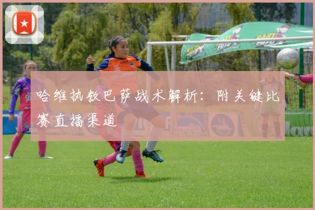 哈维执教巴萨战术解析：附关键比赛直播渠道