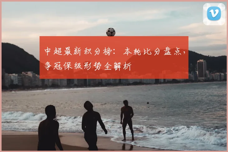 中超最新积分榜：本轮比分盘点，争冠保级形势全解析