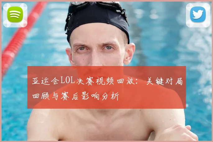 亚运会LOL决赛视频回放：关键对局回顾与赛后影响分析