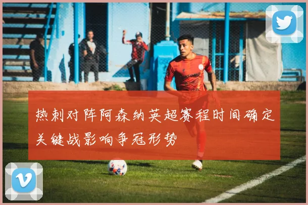 热刺对阵阿森纳英超赛程时间确定关键战影响争冠形势