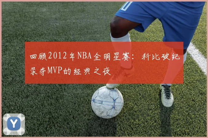 回顾2012年NBA全明星赛：科比破纪录夺MVP的经典之夜