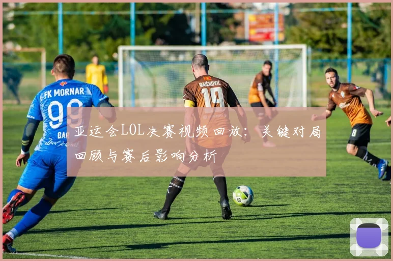 亚运会LOL决赛视频回放：关键对局回顾与赛后影响分析