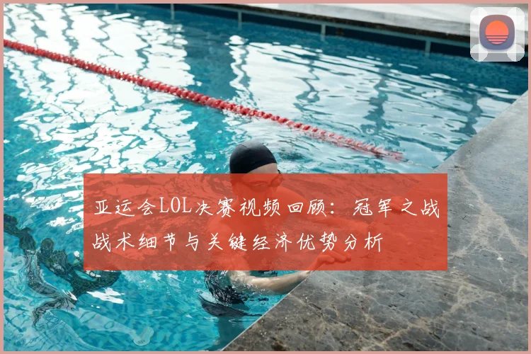 亚运会LOL决赛视频回顾：冠军之战战术细节与关键经济优势分析